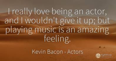 I really love being an actor, and I wouldn't give it up;...