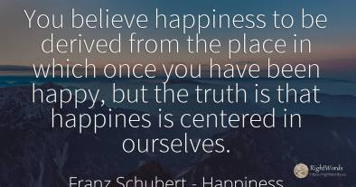 You believe happiness to be derived from the place in...