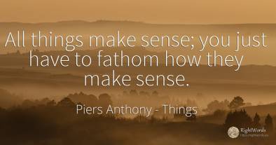 All things make sense; you just have to fathom how they...