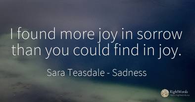 I found more joy in sorrow than you could find in joy.