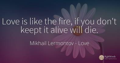 Love is like the fire, if you don't keept it alive will die.