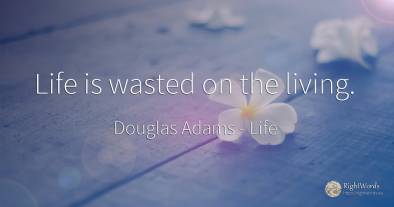 Life is wasted on the living.