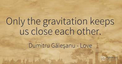 Only the gravitation keeps us close each other.