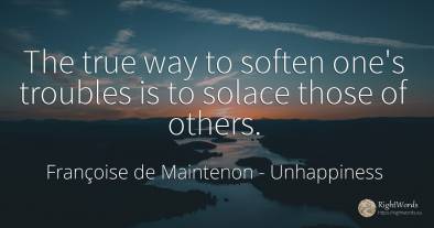 The true way to soften one's troubles is to solace those...