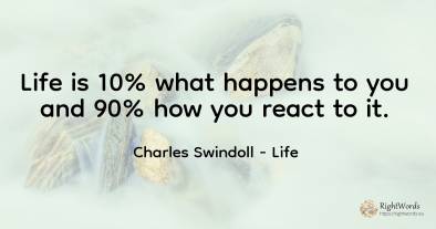 Life is 10% what happens to you and 90% how you react to it.