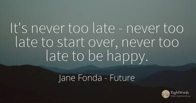 It's never too late - never too late to start over, never...