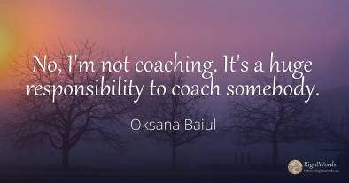 No, I'm not coaching. It's a huge responsibility to coach...