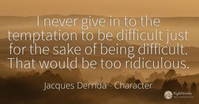 I never give in to the temptation to be difficult just...