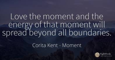 Love the moment and the energy of that moment will spread...