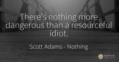 There's nothing more dangerous than a resourceful idiot.