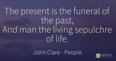 The present is the funeral of the past, And man the...