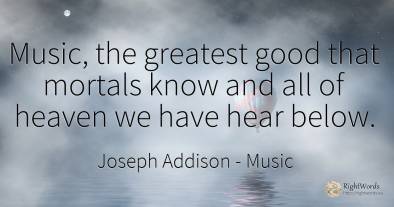 Music, the greatest good that mortals know and all of...
