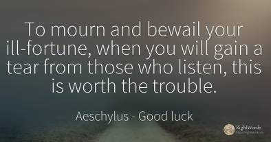 To mourn and bewail your ill-fortune, when you will gain...