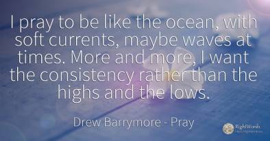 I pray to be like the ocean, with soft currents, maybe...