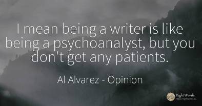 I mean being a writer is like being a psychoanalyst, but...