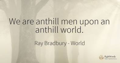 We are anthill men upon an anthill world.