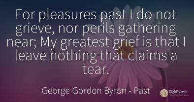For pleasures past I do not grieve, nor perils gathering...