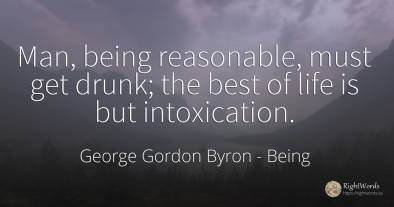 Man, being reasonable, must get drunk; the best of life...
