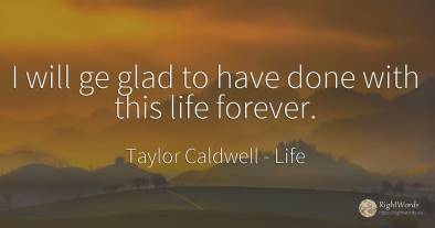 I will ge glad to have done with this life forever.