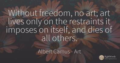 Without freedom, no art; art lives only on the restraints...