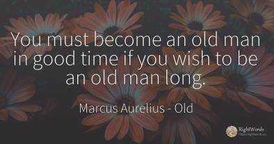 You must become an old man in good time if you wish to be...