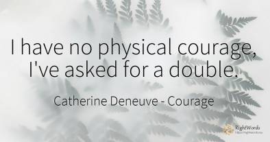 I have no physical courage, I've asked for a double.