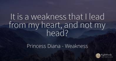 It is a weakness that I lead from my heart, and not my head?