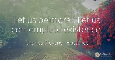 Let us be moral. Let us contemplate existence.