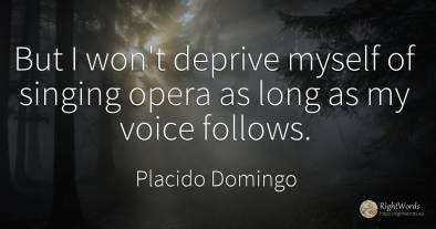 But I won't deprive myself of singing opera as long as my...