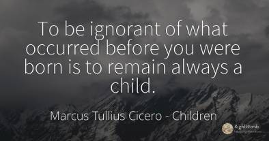To be ignorant of what occurred before you were born is...