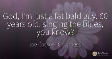God, I'm just a fat bald guy, 60 years old, singing the...