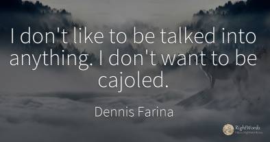 I don't like to be talked into anything. I don't want to...