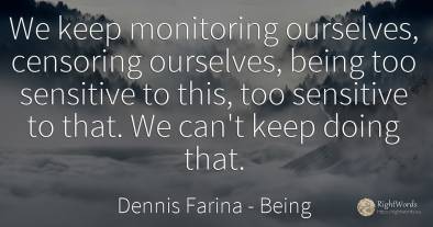 We keep monitoring ourselves, censoring ourselves, being...