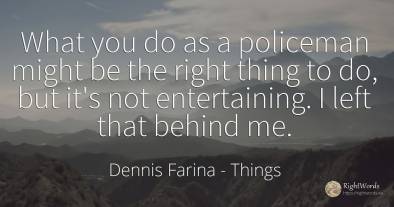 What you do as a policeman might be the right thing to...