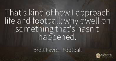 That's kind of how I approach life and football; why...