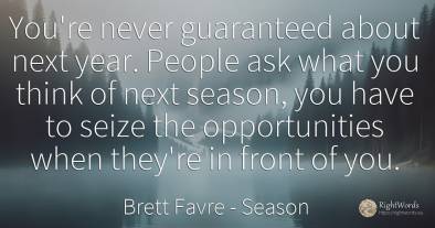 You're never guaranteed about next year. People ask what...