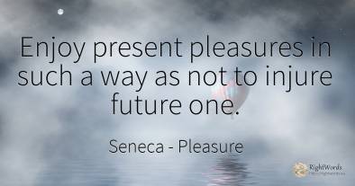 Enjoy present pleasures in such a way as not to injure...
