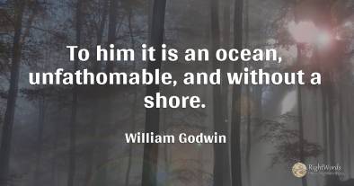 To him it is an ocean, unfathomable, and without a shore.