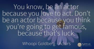You know, be an actor because you love to act. Don't be...