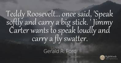Teddy Roosevelt... once said, 'Speak softly and carry a...