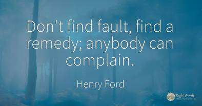 Don't find fault, find a remedy; anybody can complain.
