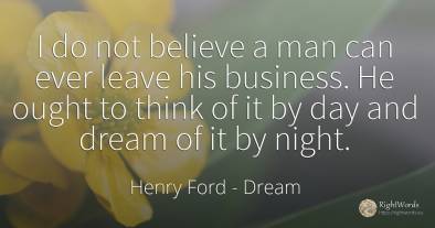 I do not believe a man can ever leave his business. He...