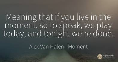 Meaning that if you live in the moment, so to speak, we...