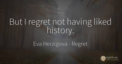But I regret not having liked history.