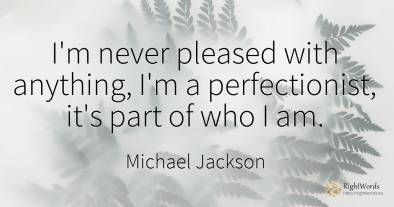 I'm never pleased with anything, I'm a perfectionist, ...