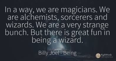 In a way, we are magicians. We are alchemists, sorcerers...