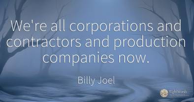We're all corporations and contractors and production...